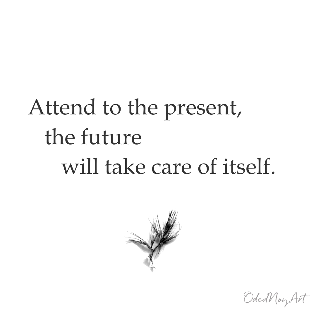 Attend to the present, the future will take care of itself.